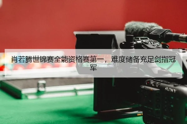 肖若腾世锦赛全能资格赛第一，难度储备充足剑指冠军